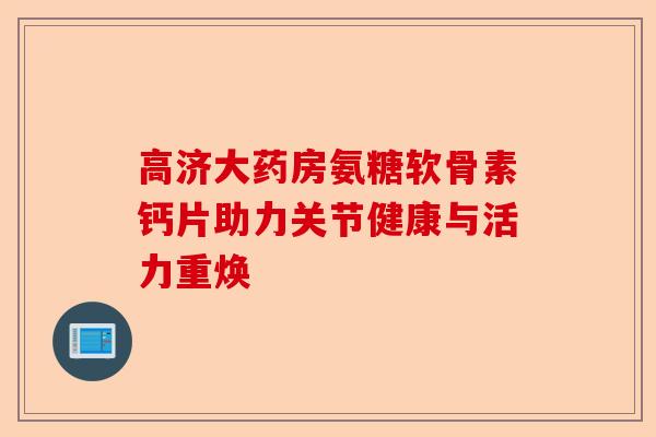 高济大药房氨糖软骨素钙片助力关节健康与活力重焕