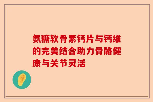 氨糖软骨素钙片与钙维的完美结合助力骨骼健康与关节灵活