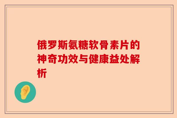 俄罗斯氨糖软骨素片的神奇功效与健康益处解析