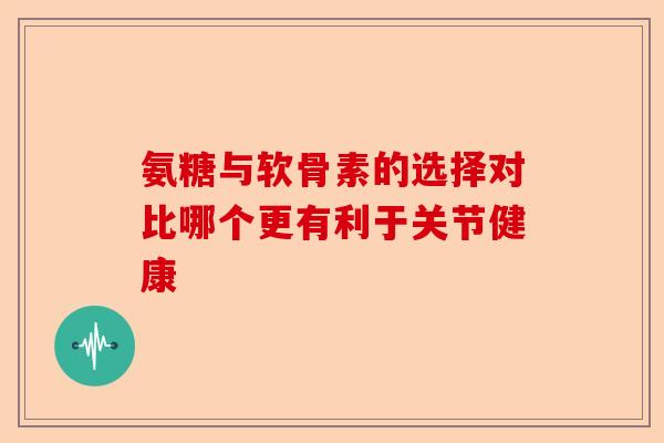 氨糖与软骨素的选择对比哪个更有利于关节健康 氨糖与软骨素的选择对比哪个更有利于关节健康