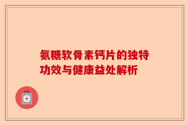 氨糖软骨素钙片的独特功效与健康益处解析 氨糖软骨素钙片的独特功效与健康益处解析