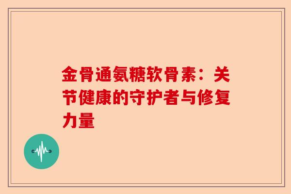 金骨通氨糖软骨素：关节健康的守护者与修复力量