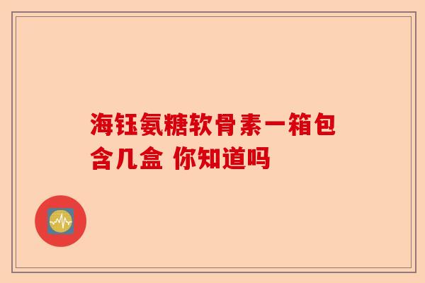 海钰氨糖软骨素一箱包含几盒 你知道吗