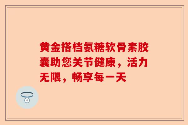 黄金搭档氨糖软骨素胶囊助您关节健康，活力无限，畅享每一天