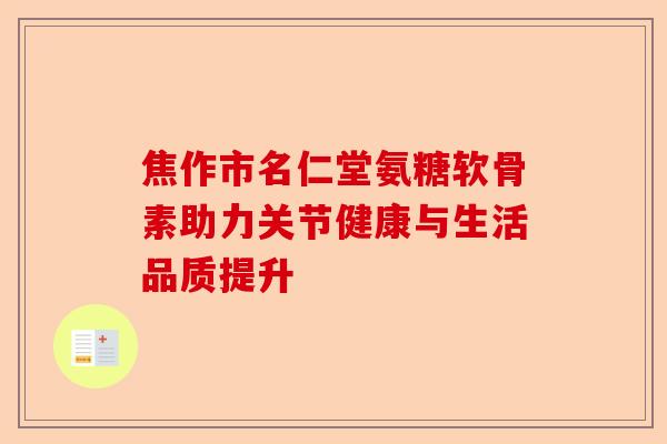 焦作市名仁堂氨糖软骨素助力关节健康与生活品质提升
