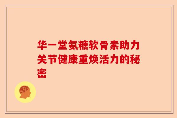 华一堂氨糖软骨素助力关节健康重焕活力的秘密
