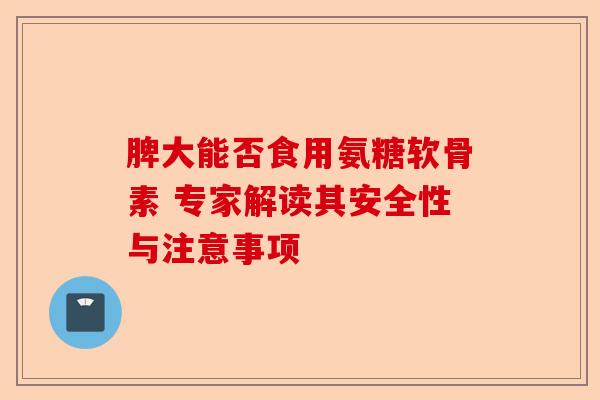 脾大能否食用氨糖软骨素 专家解读其安全性与注意事项