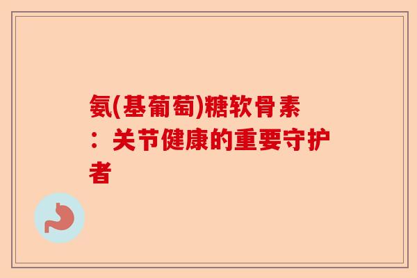 氨(基葡萄)糖软骨素:关节健康的重要守护者 氨(基葡萄)糖软骨素:关节健康的重要守护者
