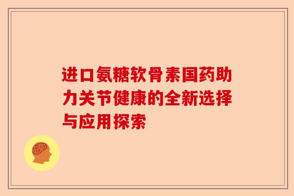 进口氨糖软骨素国药助力关节健康的全新选择与应用探索