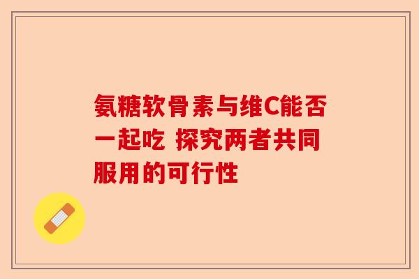氨糖软骨素与维C能否一起吃 探究两者共同服用的可行性