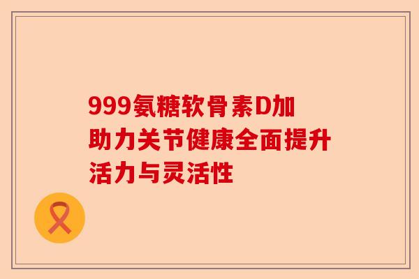 999氨糖软骨素D加助力关节健康全面提升活力与灵活性