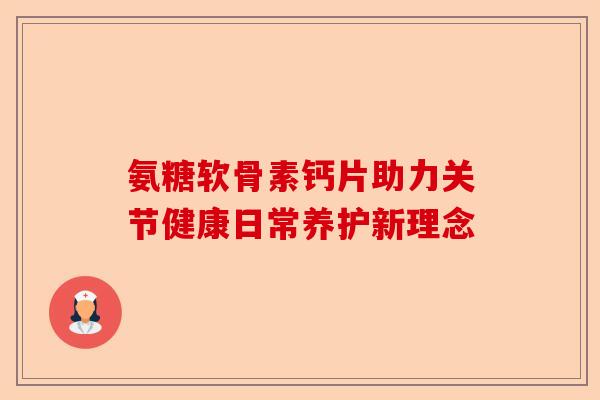 氨糖软骨素钙片助力关节健康日常养护新理念