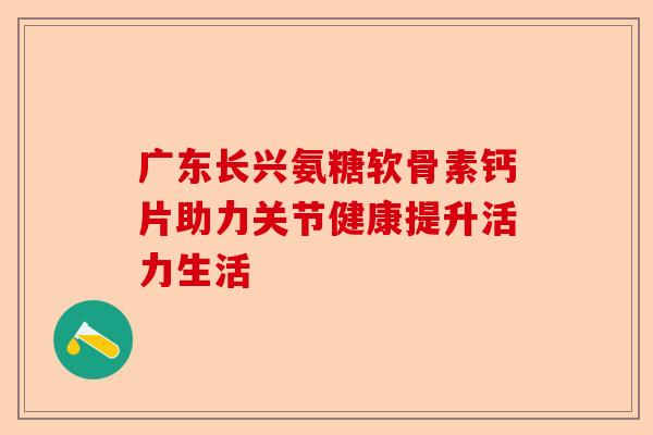 广东长兴氨糖软骨素钙片助力关节健康提升活力生活