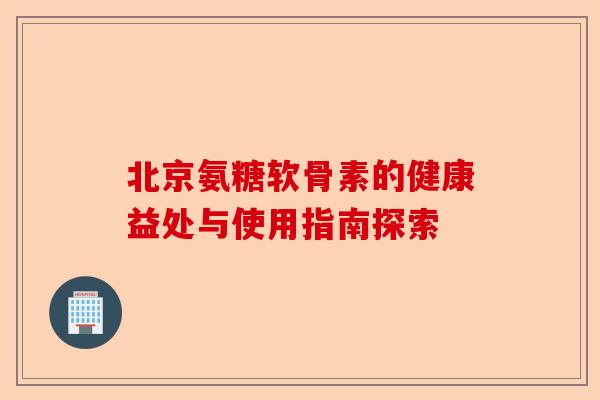 北京氨糖软骨素的健康益处与使用指南探索