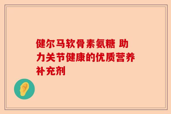 健尔马软骨素氨糖 助力关节健康的优质营养补充剂