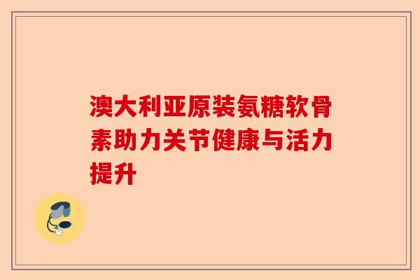 澳大利亚原装氨糖软骨素助力关节健康与活力提升