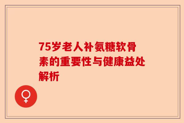 75岁老人补氨糖软骨素的重要性与健康益处解析