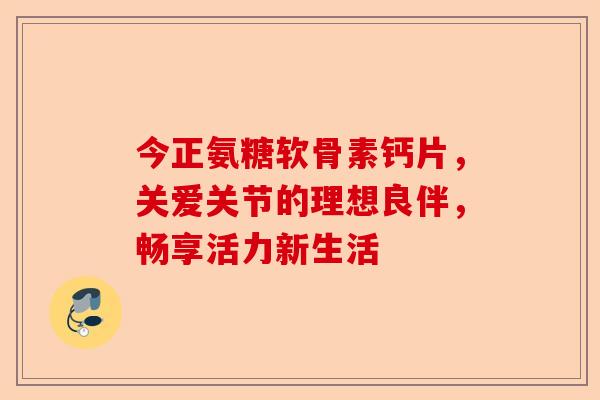 今正氨糖软骨素钙片，关爱关节的理想良伴，畅享活力新生活