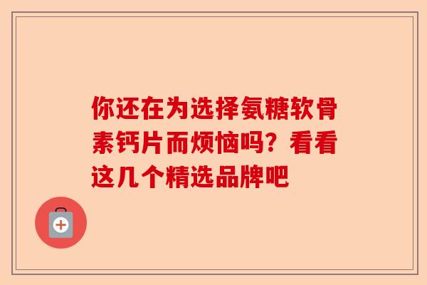 你还在为选择氨糖软骨素钙片而烦恼吗？看看这几个精选品牌吧
