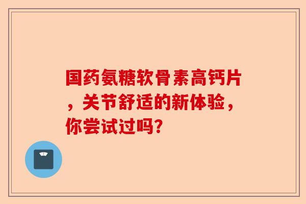 国药氨糖软骨素高钙片，关节舒适的新体验，你尝试过吗？