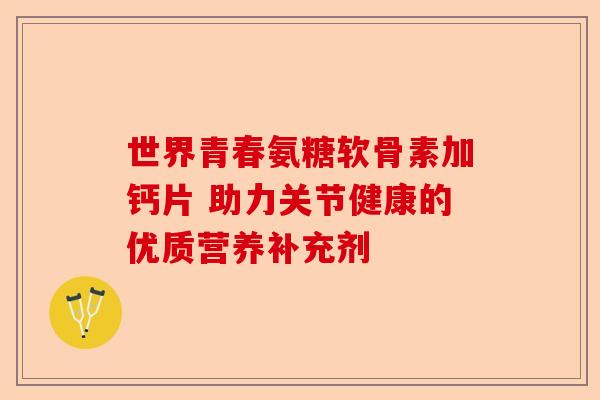世界青春氨糖软骨素加钙片 助力关节健康的优质营养补充剂 世界青春氨糖软骨素加钙片 助力关节健康的优质营养补充剂