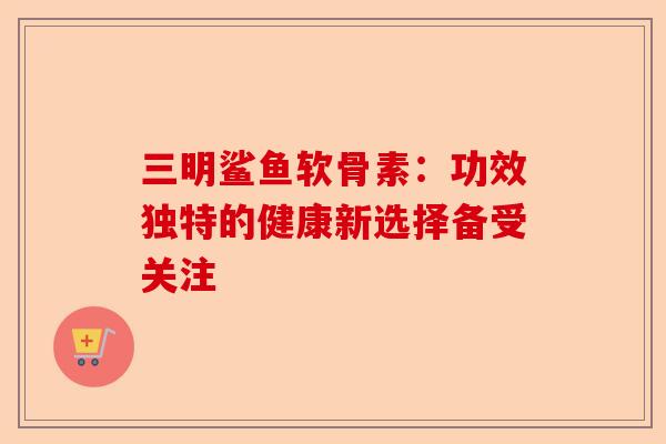 三明鲨鱼软骨素：功效独特的健康新选择备受关注