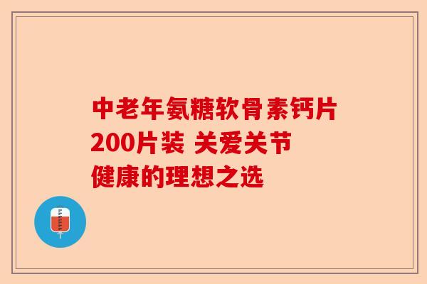 中老年氨糖软骨素钙片200片装 关爱关节健康的理想之选