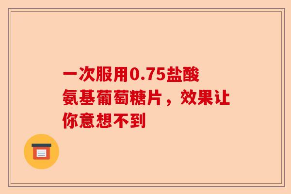 一次服用0.75盐酸氨基葡萄糖片,效果让你意想不到 一次服用0.75盐酸氨基葡萄糖片,效果让你意想不到
