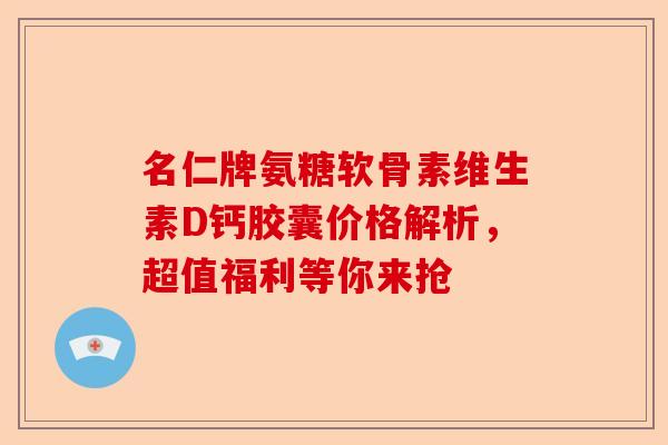 名仁牌氨糖软骨素维生素D钙胶囊价格解析，超值福利等你来抢
