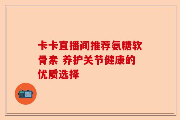 卡卡直播间推荐氨糖软骨素 养护关节健康的优质选择