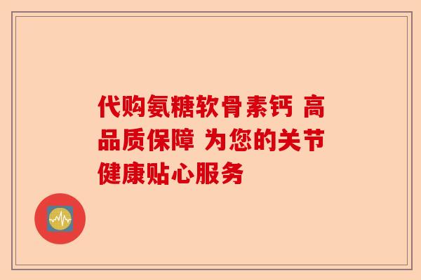 代购氨糖软骨素钙 高品质保障 为您的关节健康贴心服务