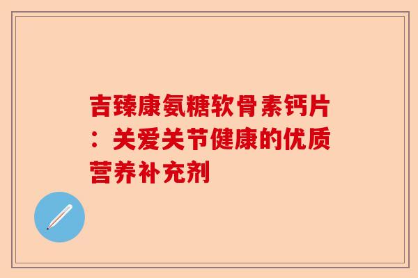 吉臻康氨糖软骨素钙片：关爱关节健康的优质营养补充剂