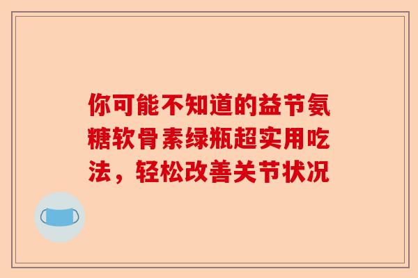 你可能不知道的益节氨糖软骨素绿瓶超实用吃法，轻松改善关节状况