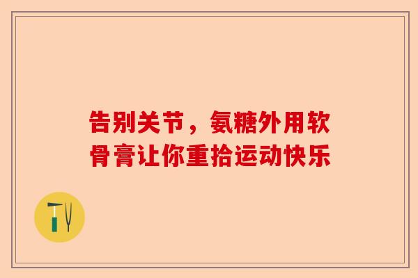 告别关节，氨糖外用软骨膏让你重拾运动快乐