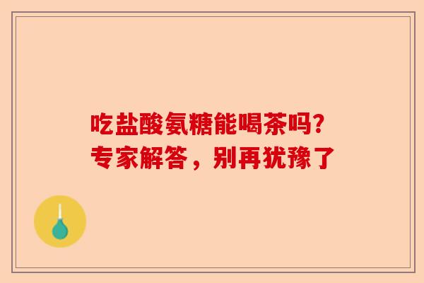 吃盐酸氨糖能喝茶吗？专家解答，别再犹豫了
