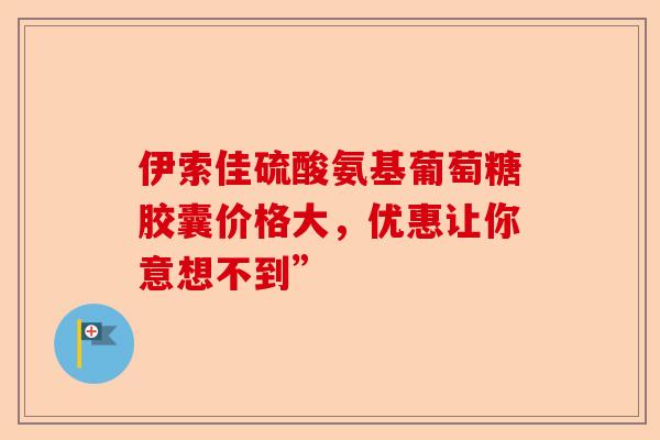 伊索佳硫酸氨基葡萄糖胶囊价格大，优惠让你意想不到”