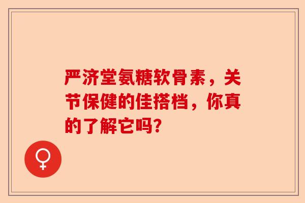 严济堂氨糖软骨素，关节保健的佳搭档，你真的了解它吗？