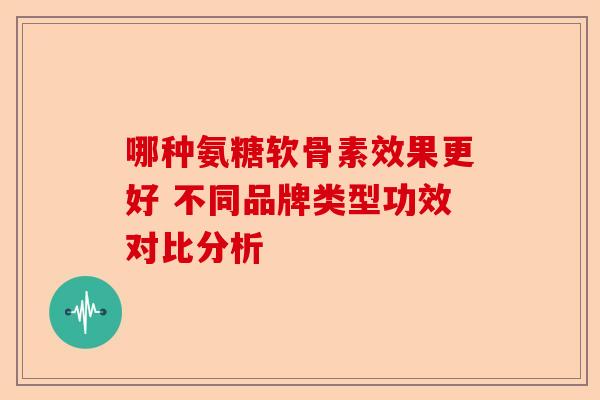 哪种氨糖软骨素效果更好 不同品牌类型功效对比分析 哪种氨糖软骨素效果更好 不同品牌类型功效对比分析