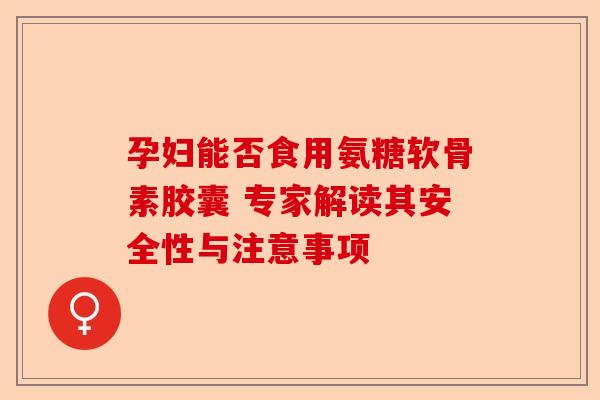 孕妇能否食用氨糖软骨素胶囊 专家解读其安全性与注意事项
