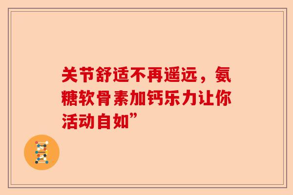 关节舒适不再遥远，氨糖软骨素加钙乐力让你活动自如”