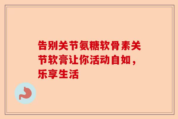 告别关节氨糖软骨素关节软膏让你活动自如，乐享生活