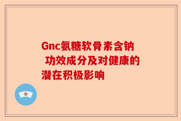 Gnc氨糖软骨素含钠 功效成分及对健康的潜在积极影响