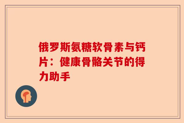 俄罗斯氨糖软骨素与钙片：健康骨骼关节的得力助手