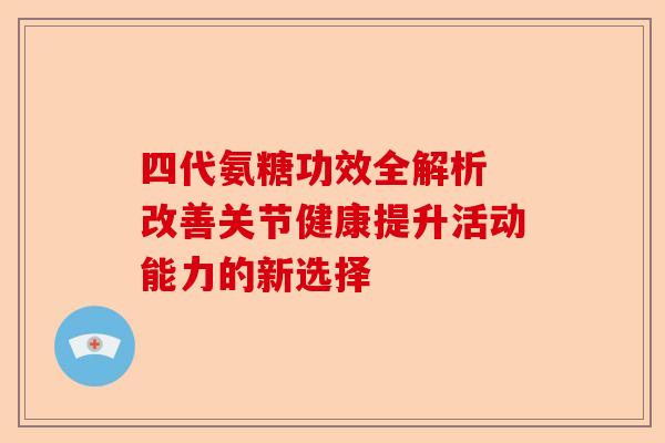 四代氨糖功效全解析 改善关节健康提升活动能力的新选择 四代氨糖功效全解析 改善关节健康提升活动能力的新选择