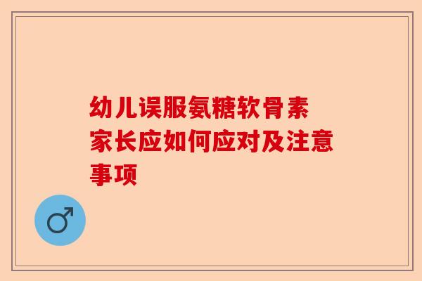 幼儿误服氨糖软骨素 家长应如何应对及注意事项