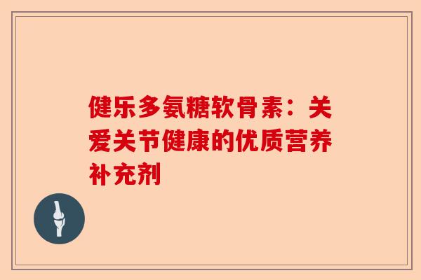 健乐多氨糖软骨素:关爱关节健康的优质营养补充剂 健乐多氨糖软骨素:关爱关节健康的优质营养补充剂