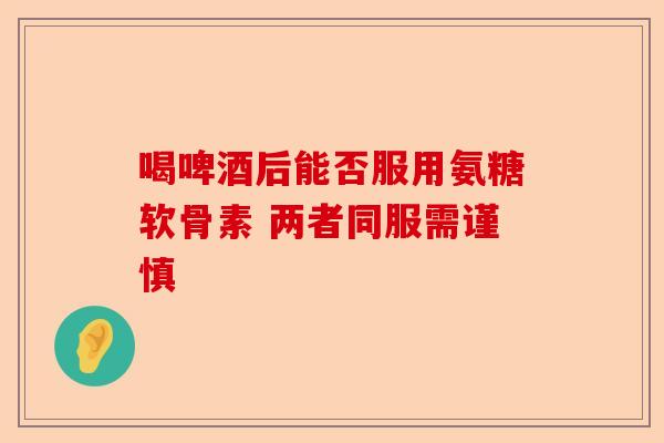 喝啤酒后能否服用氨糖软骨素 两者同服需谨慎