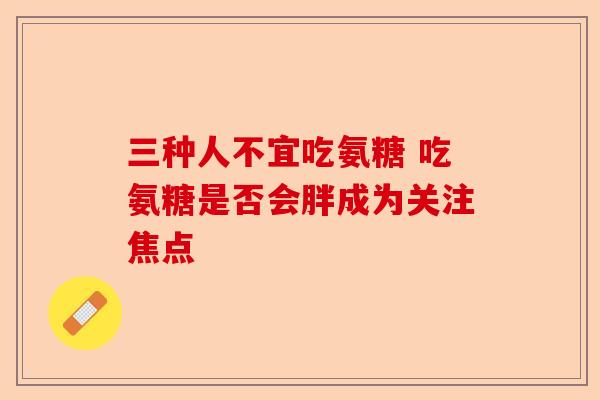 三种人不宜吃氨糖 吃氨糖是否会胖成为关注焦点