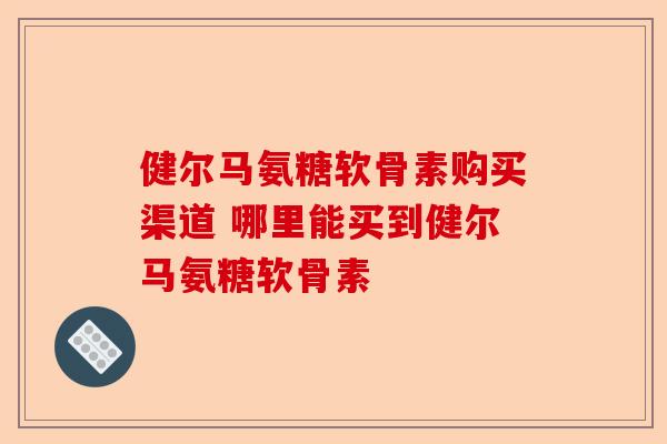 健尔马氨糖软骨素购买渠道 哪里能买到健尔马氨糖软骨素