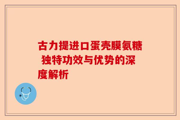 古力提进口蛋壳膜氨糖 独特功效与优势的深度解析